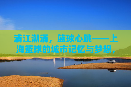 浦江潮涌，篮球心跳——上海篮球的城市记忆与梦想，浦江潮涌，篮球心跳