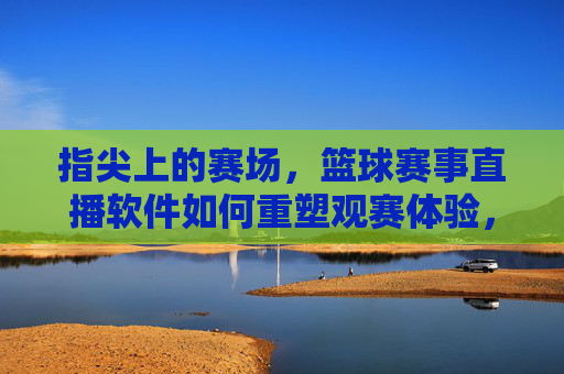 指尖上的赛场，篮球赛事直播软件如何重塑观赛体验，指尖赛场，篮球直播软件重塑观赛体验