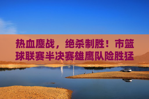 热血鏖战，绝杀制胜！市篮球联赛半决赛雄鹰队险胜猛虎队晋级决赛，市篮球联赛半决赛，雄鹰队绝杀险胜猛虎队晋级决赛