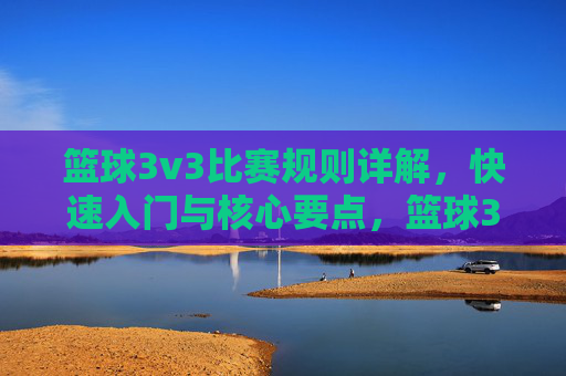 篮球3v3比赛规则详解，快速入门与核心要点，篮球3v3比赛规则详解，快速入门与核心要点