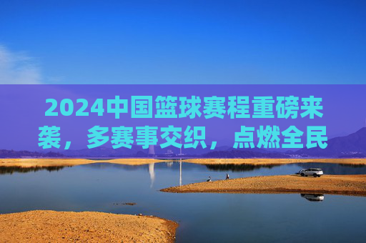 2024中国篮球赛程重磅来袭，多赛事交织，点燃全民篮球热情，2024中国篮球赛程重磅来袭，多赛事交织点燃全民篮球热情