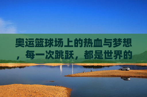 奥运篮球场上的热血与梦想，每一次跳跃，都是世界的回响，奥运篮球场，热血跳跃，梦想回响