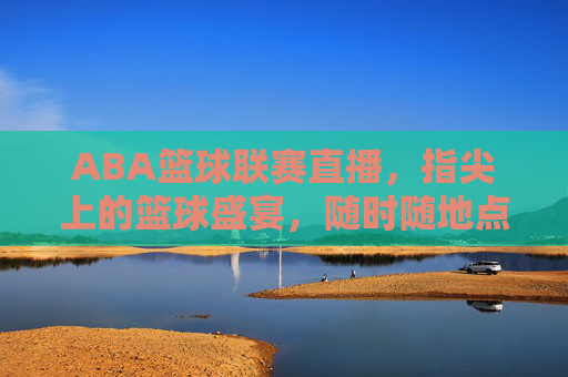 ABA篮球联赛直播，指尖上的篮球盛宴，随时随地点燃你的热血，指尖上的ABA篮球直播盛宴，随时随地燃热血
