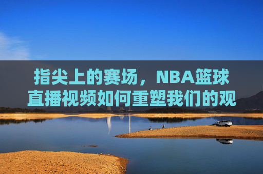 指尖上的赛场，NBA篮球直播视频如何重塑我们的观赛体验，指尖上的赛场，NBA篮球直播视频重塑观赛体验