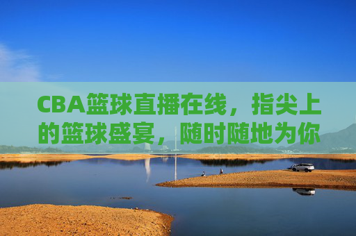 CBA篮球直播在线，指尖上的篮球盛宴，随时随地为你开赛！指尖CBA直播盛宴，随时随地为你开赛！