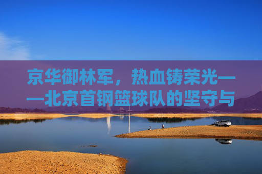 京华御林军，热血铸荣光——北京首钢篮球队的坚守与传承，京华御林军，热血铸荣光，坚守与传承