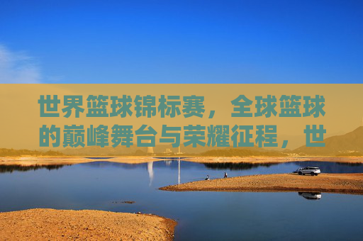 世界篮球锦标赛，全球篮球的巅峰舞台与荣耀征程，世界篮球锦标赛，巅峰舞台的荣耀征程