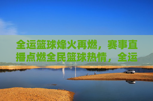 全运篮球烽火再燃，赛事直播点燃全民篮球热情，全运篮球烽火再燃，赛事直播点燃全民篮球热情