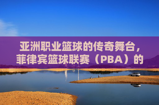 亚洲职业篮球的传奇舞台，菲律宾篮球联赛（PBA）的辉煌与传承