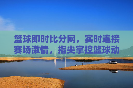 篮球即时比分网，实时连接赛场激情，指尖掌控篮球动态，实时篮球比分，指尖掌控赛场激情