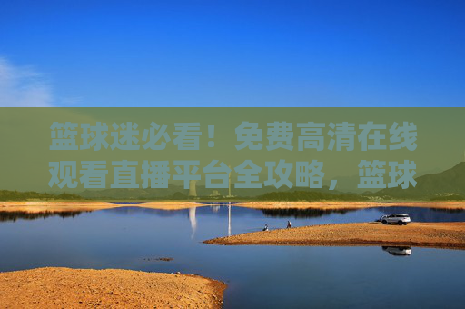 篮球迷必看！免费高清在线观看直播平台全攻略，篮球迷必看，免费高清直播平台全攻略