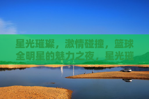 星光璀璨，激情碰撞，篮球全明星的魅力之夜，星光璀璨，激情碰撞，篮球全明星魅力之夜
