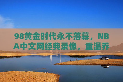 98黄金时代永不落幕，NBA中文网经典录像，重温乔丹最后一冠与群星璀璨