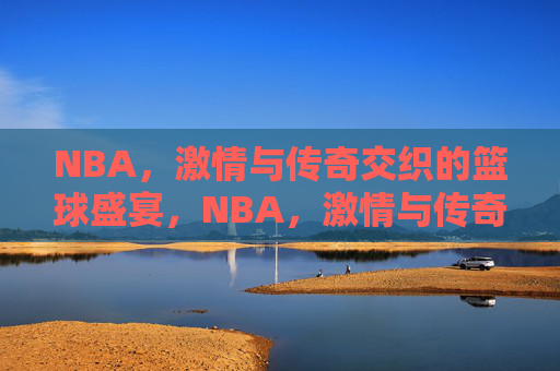 NBA，激情与传奇交织的篮球盛宴，NBA，激情与传奇交织的篮球盛宴