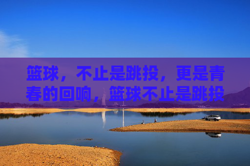 篮球，不止是跳投，更是青春的回响，篮球不止是跳投，更是青春的回响