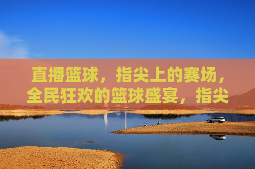 直播篮球，指尖上的赛场，全民狂欢的篮球盛宴，指尖上的全民篮球盛宴
