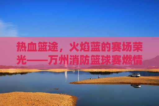 热血篮途,火焰蓝的赛场荣光——万州消防篮球赛燃情启幕,火焰蓝的热血篮途,万州消防篮球赛燃情启幕