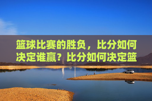 篮球比赛的胜负，比分如何决定谁赢？比分如何决定篮球比赛胜负？