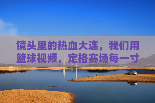 镜头里的热血大连,我们用篮球视频,定格赛场每一寸热爱,热血大连,篮球镜头定格赛场热爱