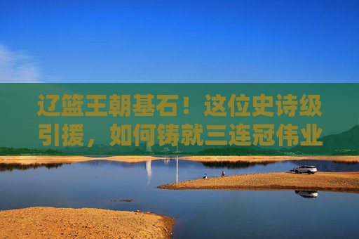 辽篮王朝基石!这位史诗级引援,如何铸就三连冠伟业?史诗级引援铸就辽篮三连冠王朝基石