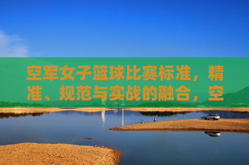 空军女子篮球比赛标准，精准、规范与实战的融合，空军女子篮球比赛标准，精准、规范与实战的融合