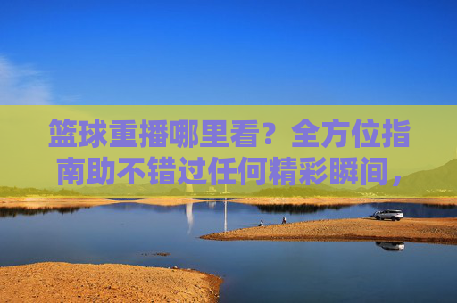 篮球重播哪里看？全方位指南助不错过任何精彩瞬间，篮球重播观看指南，不错过任何精彩瞬间