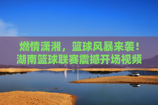 燃情潇湘,篮球风暴来袭!湖南篮球联赛震撼开场视频引爆全网,燃情潇湘!湖南篮球联赛震撼开场引爆全网