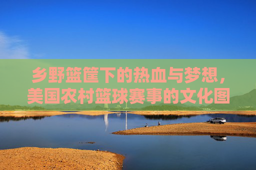 乡野篮筐下的热血与梦想,美国农村篮球赛事的文化图景,乡野篮筐下的热血与梦想,美国农村篮球赛事文化图景