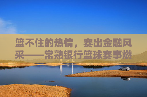 篮不住的热情,赛出金融风采——常熟银行篮球赛事燃情落幕,常熟银行篮球赛事,篮不住热情,赛出金融风采