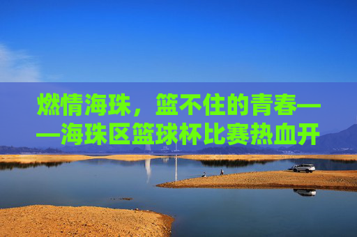 燃情海珠，篮不住的青春——海珠区篮球杯比赛热血开赛，海珠区篮球杯热血开赛，燃情青春篮不住