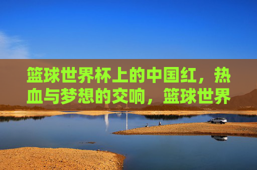 篮球世界杯上的中国红，热血与梦想的交响，篮球世界杯中国红，热血梦想交响