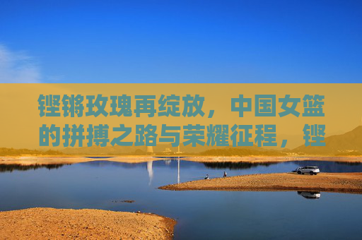 铿锵玫瑰再绽放,中国女篮的拼搏之路与荣耀征程,铿锵玫瑰再绽放,中国女篮拼搏与荣耀征程