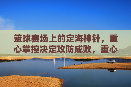篮球赛场上的定海神针，重心掌控决定攻防成败，重心掌控，篮球赛场攻防的定海神针