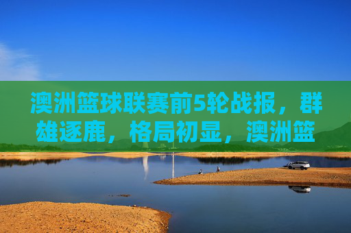 澳洲篮球联赛前5轮战报,群雄逐鹿,格局初显,澳洲篮球联赛前5轮,群雄逐鹿,格局初显