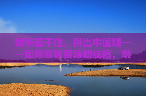 燃情篮不住，拼出中国魂——国际篮球赛场助威稿，燃情篮不住，拼出中国魂