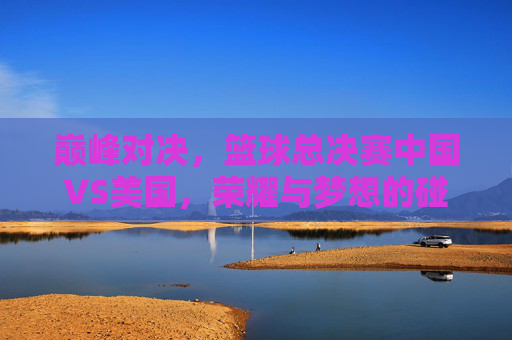 巅峰对决，篮球总决赛中国VS美国，荣耀与梦想的碰撞，巅峰对决，中美篮球总决赛，荣耀与梦想的碰撞
