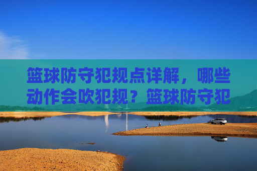 篮球防守犯规点详解,哪些动作会吹犯规?篮球防守犯规点,哪些动作会吹犯规