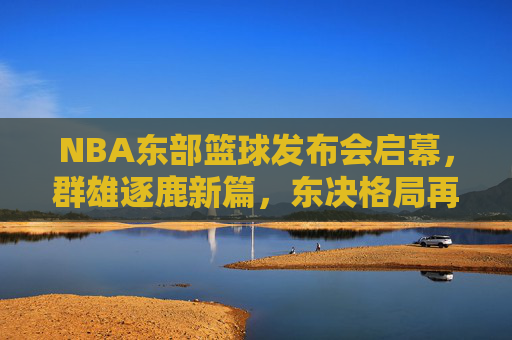 NBA东部篮球发布会启幕,群雄逐鹿新篇,东决格局再升级,NBA东部发布会启幕 东决格局升级群雄逐鹿新篇