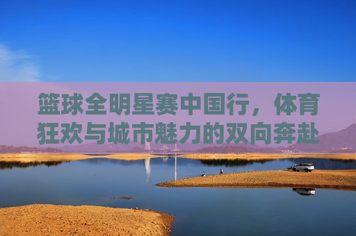 篮球全明星赛中国行，体育狂欢与城市魅力的双向奔赴，篮球全明星赛中国行，体育狂欢与城市魅力的双向奔赴