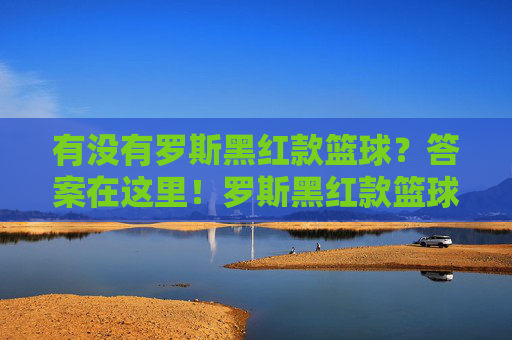 有没有罗斯黑红款篮球?答案在这里!罗斯黑红款篮球有没有?答案在这里!