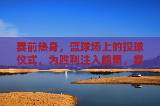 赛前热身,篮球场上的投球仪式,为胜利注入能量,赛前热身投球仪式,为胜利点燃能量