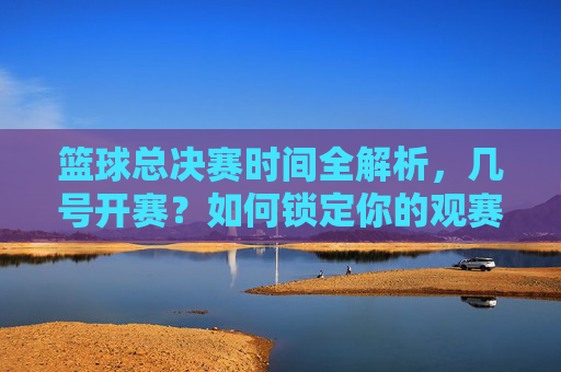 篮球总决赛时间全解析,几号开赛?如何锁定你的观赛日程?篮球总决赛时间全解析,开赛日期与观赛日程锁定指南
