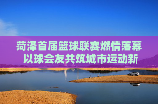 菏泽首届篮球联赛燃情落幕 以球会友共筑城市运动新活力,菏泽首届篮球联赛燃情落幕 以球会友共筑城市运动新活力