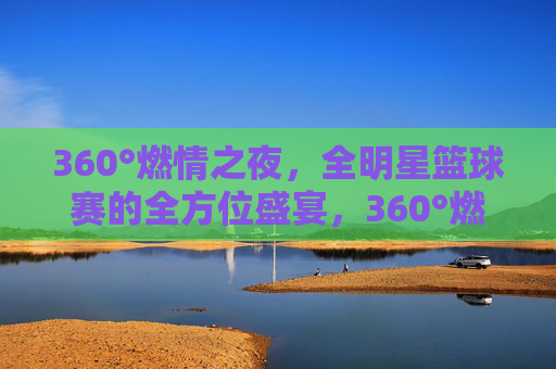 360°燃情之夜,全明星篮球赛的全方位盛宴,360°燃情全明星篮球盛宴