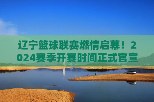 辽宁篮球联赛燃情启幕!2024赛季开赛时间正式官宣,10月15日热血开战,辽宁篮球联赛2024赛季10月15日燃情开战