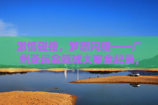 激情碰撞，梦想闪耀——广州亚运会篮球大赛全纪录，激情碰撞，梦想闪耀——广州亚运会篮球大赛全纪录