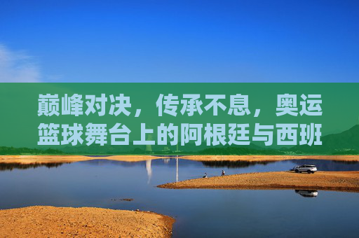 巅峰对决，传承不息，奥运篮球舞台上的阿根廷与西班牙，传承不息的巅峰对决，奥运篮球阿根廷西班牙之战