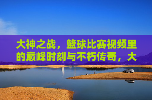大神之战，篮球比赛视频里的巅峰时刻与不朽传奇，大神之战，篮球巅峰时刻的不朽传奇