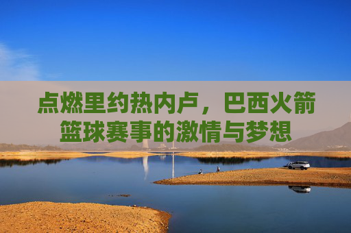 点燃里约热内卢,巴西火箭篮球赛事的激情与梦想
