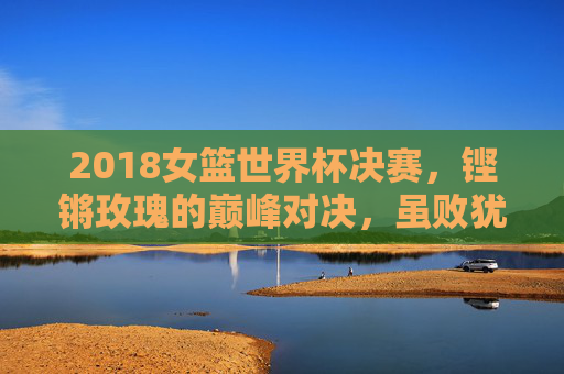 2018女篮世界杯决赛，铿锵玫瑰的巅峰对决，虽败犹荣的荣耀时刻，铿锵玫瑰巅峰对决，2018女篮世界杯决赛虽败犹荣